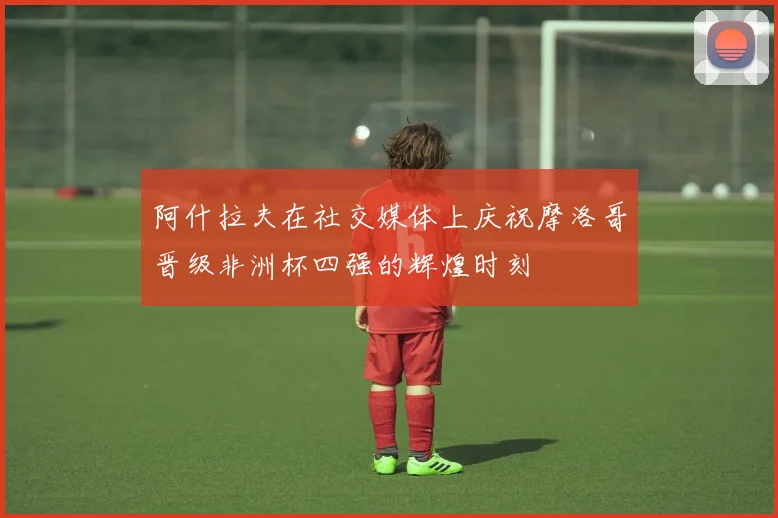 阿什拉夫在社交媒体上庆祝摩洛哥晋级非洲杯四强的辉煌时刻