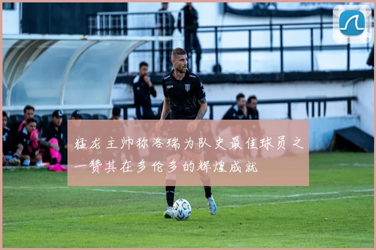 猛龙主帅称洛瑞为队史最佳球员之一赞其在多伦多的辉煌成就
