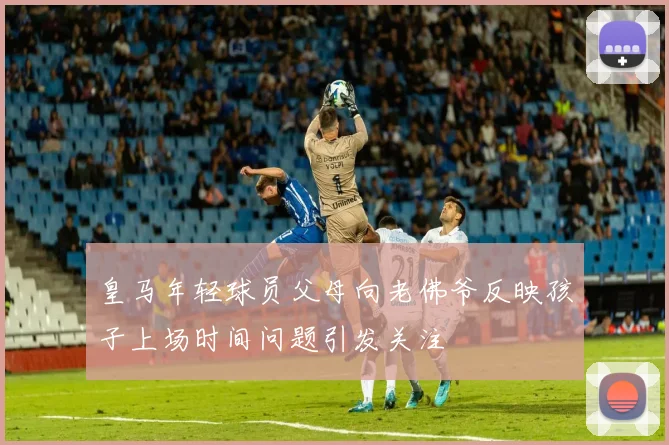 皇马年轻球员父母向老佛爷反映孩子上场时间问题引发关注