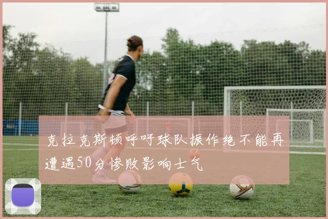 克拉克斯顿呼吁球队振作绝不能再遭遇50分惨败影响士气