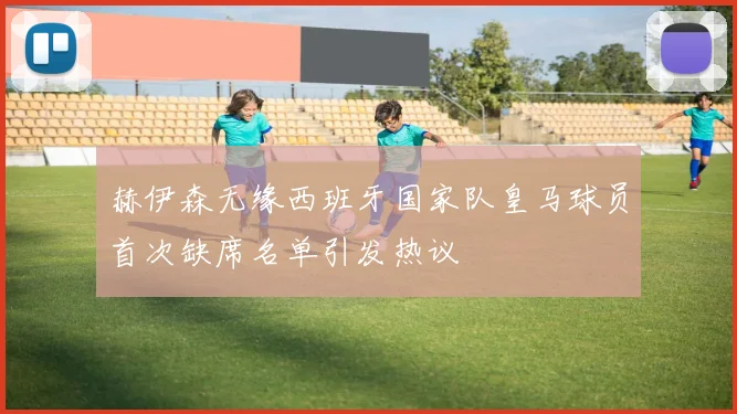 赫伊森无缘西班牙国家队皇马球员首次缺席名单引发热议