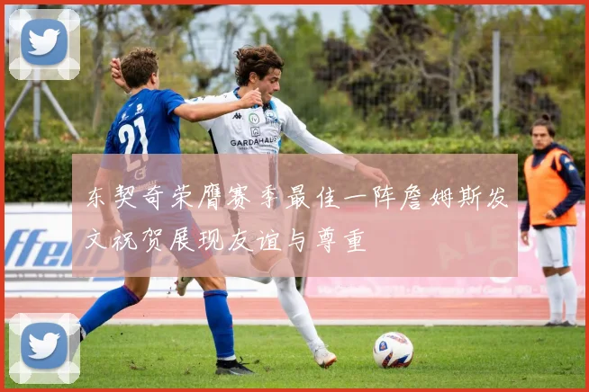 东契奇荣膺赛季最佳一阵詹姆斯发文祝贺展现友谊与尊重