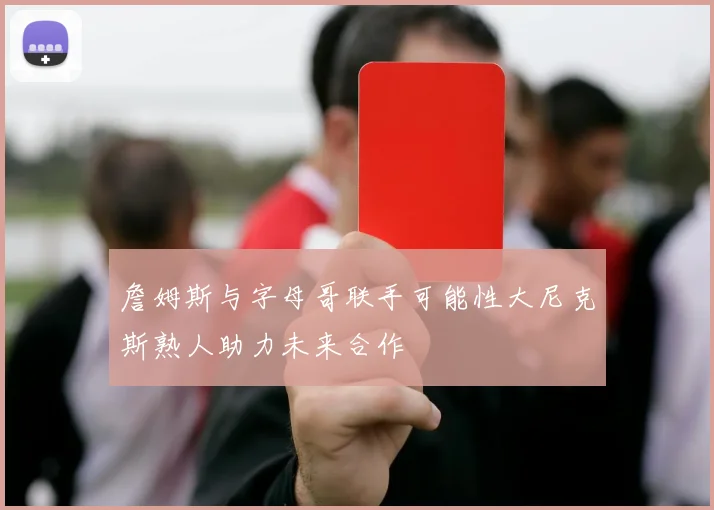 詹姆斯与字母哥联手可能性大尼克斯熟人助力未来合作