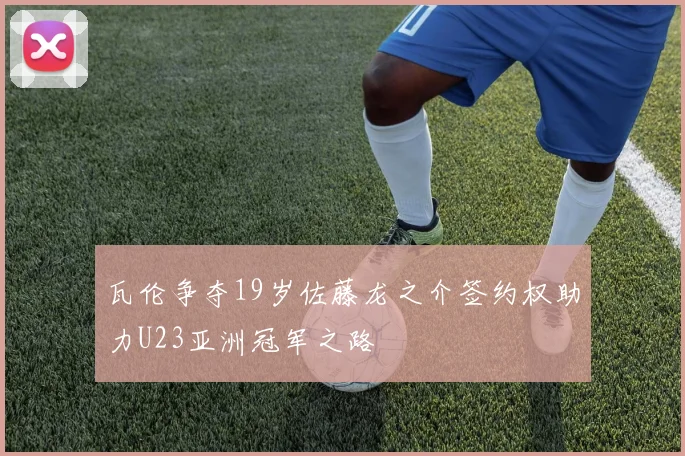 瓦伦争夺19岁佐藤龙之介签约权助力U23亚洲冠军之路