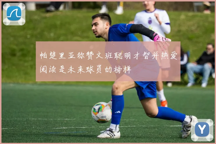 帕楚里亚称赞文班聪明才智并热爱阅读是未来球员的榜样