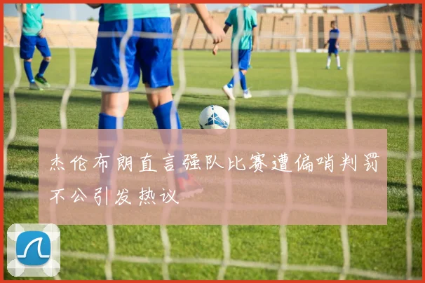 杰伦布朗直言强队比赛遭偏哨判罚不公引发热议