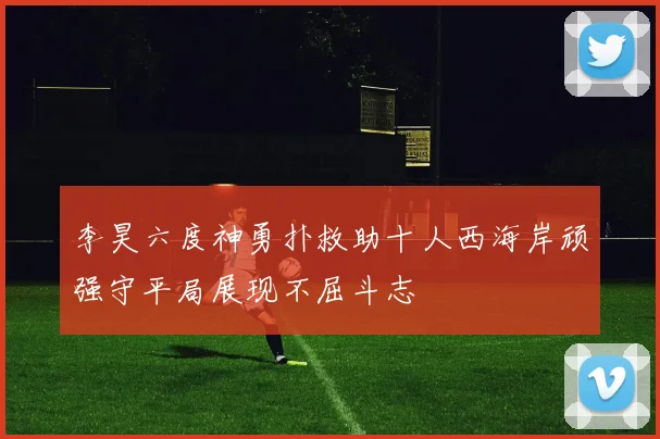 李昊六度神勇扑救助十人西海岸顽强守平局展现不屈斗志