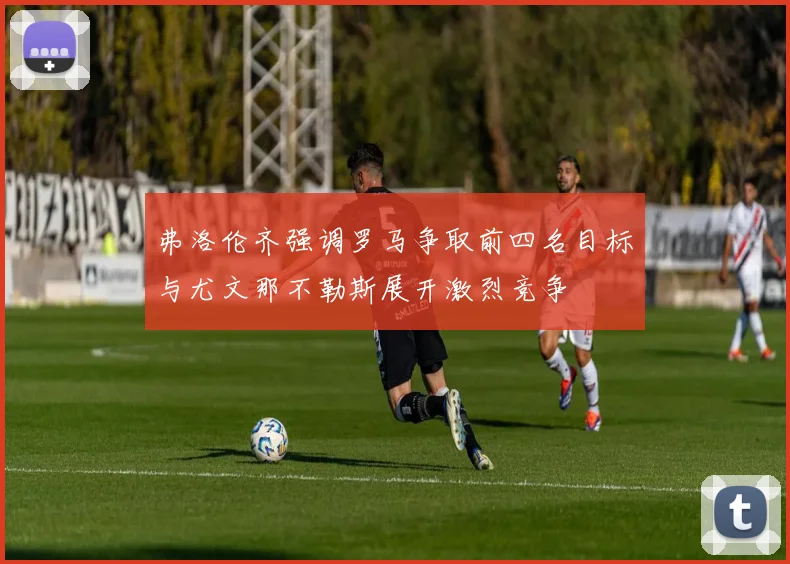 弗洛伦齐强调罗马争取前四名目标与尤文那不勒斯展开激烈竞争
