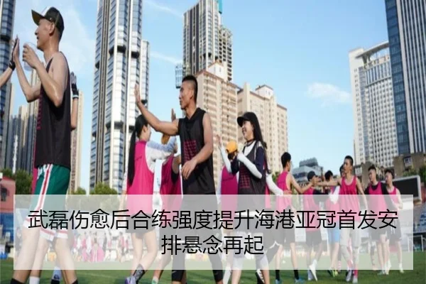 武磊伤愈后合练强度提升海港亚冠首发安排悬念再起